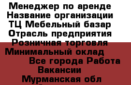 Менеджер по аренде › Название организации ­ ТЦ Мебельный базар › Отрасль предприятия ­ Розничная торговля › Минимальный оклад ­ 300 000 - Все города Работа » Вакансии   . Мурманская обл.,Апатиты г.